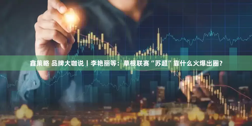 鑫策略 品牌大咖说丨李艳丽等：草根联赛“苏超”靠什么火爆出圈？