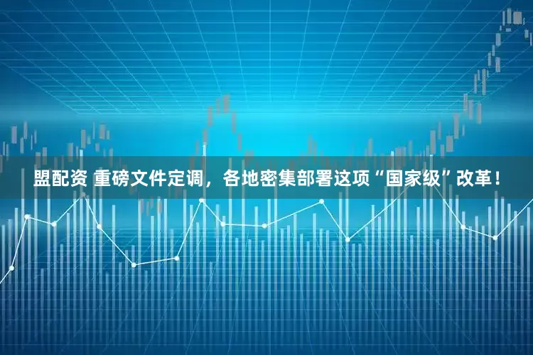 盟配资 重磅文件定调，各地密集部署这项“国家级”改革！