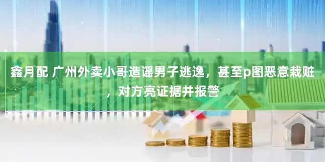 鑫月配 广州外卖小哥造谣男子逃逸，甚至p图恶意栽赃，对方亮证据并报警