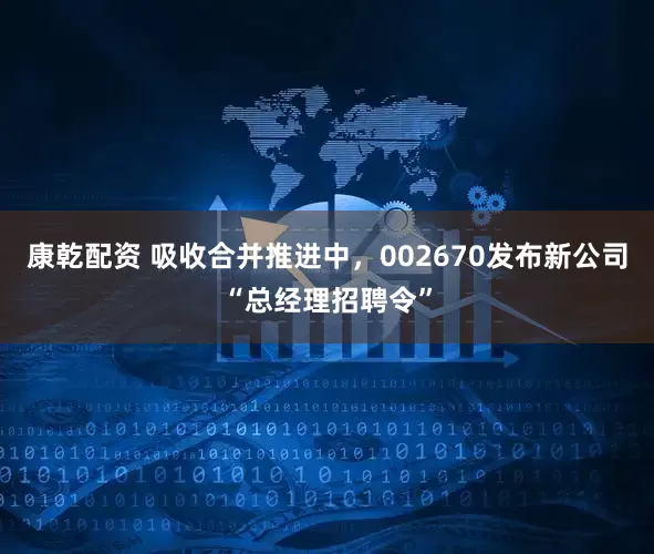 康乾配资 吸收合并推进中，002670发布新公司“总经理招聘令”