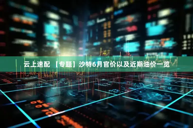 云上速配 【专题】沙特6月官价以及近期油价一览