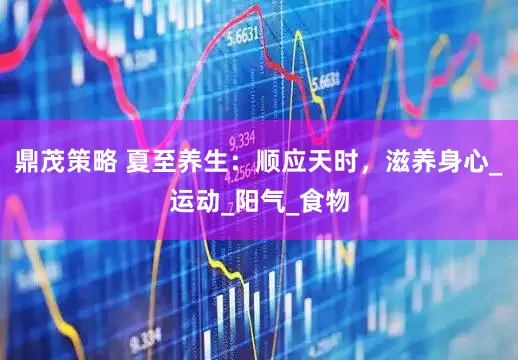 鼎茂策略 夏至养生：顺应天时，滋养身心_运动_阳气_食物