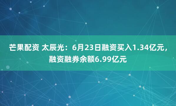 芒果配资 太辰光：6月23日融资买入1.34亿元，融资融券余额6.99亿元