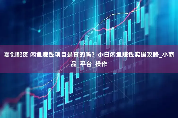 嘉创配资 闲鱼赚钱项目是真的吗？小白闲鱼赚钱实操攻略_小商品_平台_操作