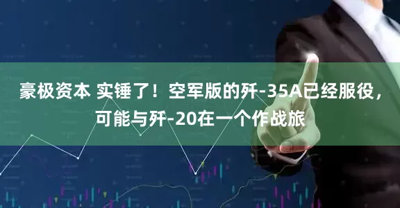 豪极资本 实锤了！空军版的歼-35A已经服役，可能与歼-20在一个作战旅