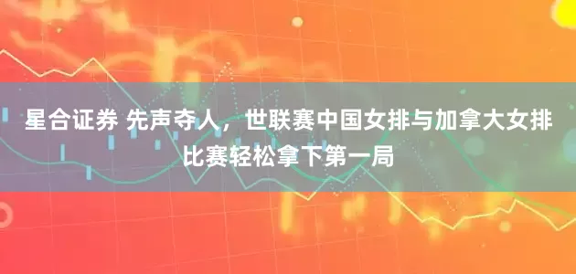 星合证券 先声夺人，世联赛中国女排与加拿大女排比赛轻松拿下第一局