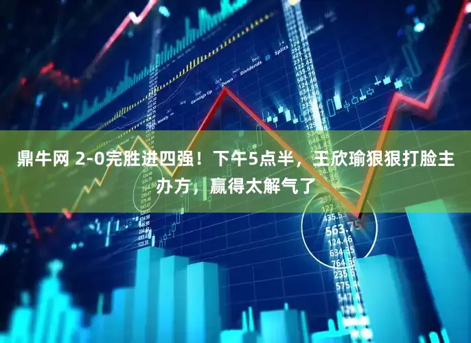 鼎牛网 2-0完胜进四强！下午5点半，王欣瑜狠狠打脸主办方，赢得太解气了