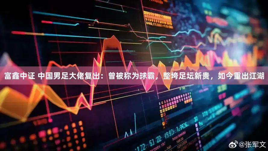 富鑫中证 中国男足大佬复出：曾被称为球霸，整垮足坛新贵，如今重出江湖