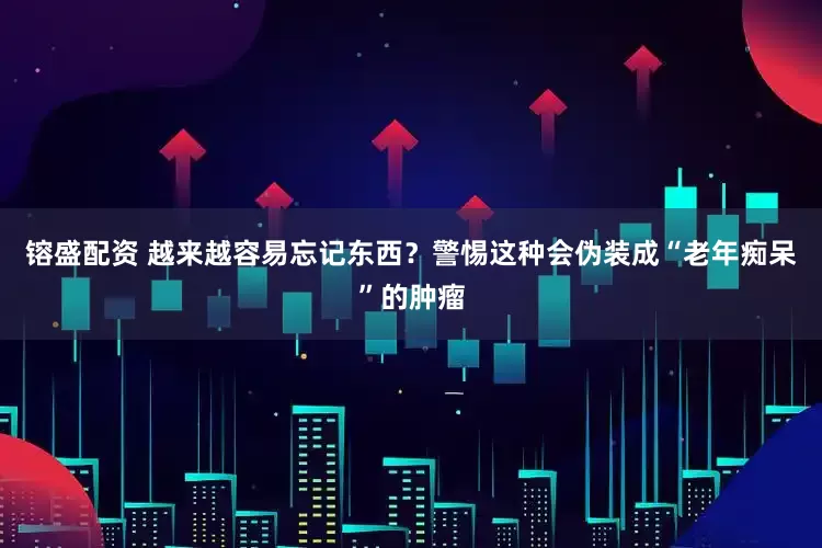镕盛配资 越来越容易忘记东西？警惕这种会伪装成“老年痴呆”的肿瘤