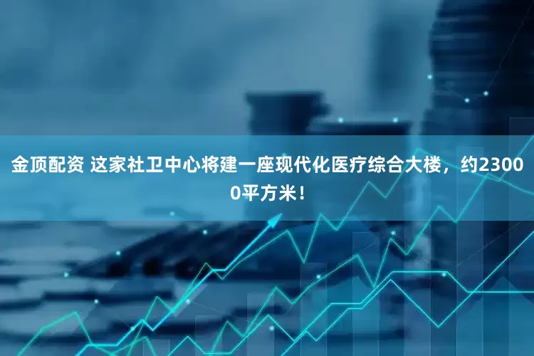 金顶配资 这家社卫中心将建一座现代化医疗综合大楼，约23000平方米！
