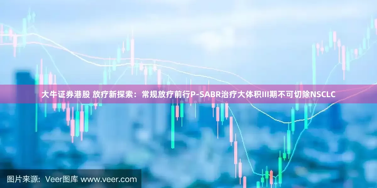 大牛证券港股 放疗新探索：常规放疗前行P-SABR治疗大体积III期不可切除NSCLC