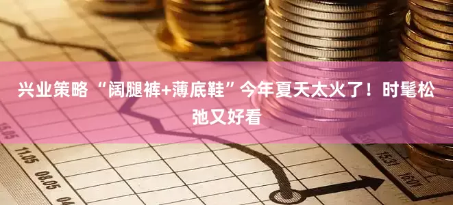兴业策略 “阔腿裤+薄底鞋”今年夏天太火了！时髦松弛又好看