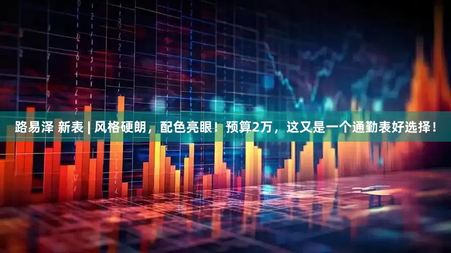 路易泽 新表 | 风格硬朗，配色亮眼！预算2万，这又是一个通勤表好选择！
