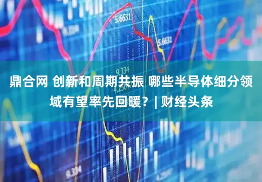 鼎合网 创新和周期共振 哪些半导体细分领域有望率先回暖？| 财经头条