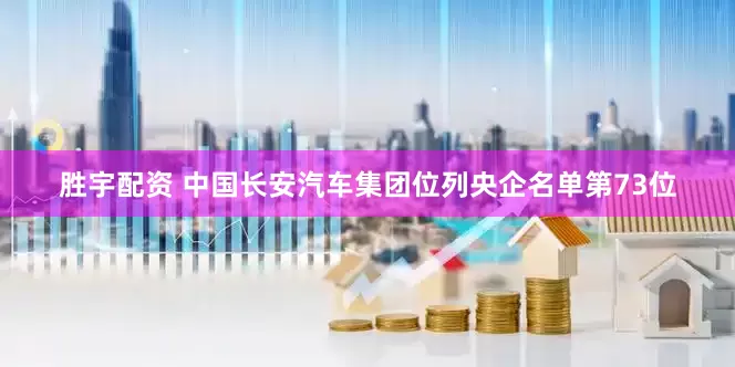 胜宇配资 中国长安汽车集团位列央企名单第73位