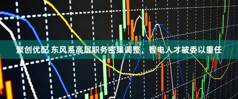 聚创优配 东风系高层职务密集调整，智电人才被委以重任