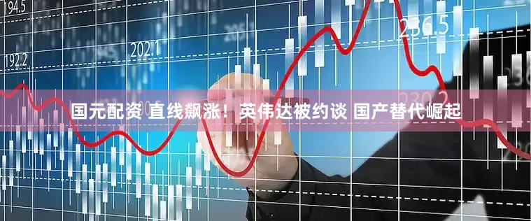 国元配资 直线飙涨！英伟达被约谈 国产替代崛起