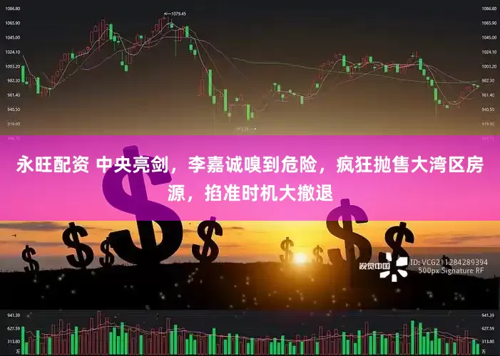 永旺配资 中央亮剑，李嘉诚嗅到危险，疯狂抛售大湾区房源，掐准时机大撤退