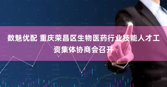 数魅优配 重庆荣昌区生物医药行业技能人才工资集体协商会召开