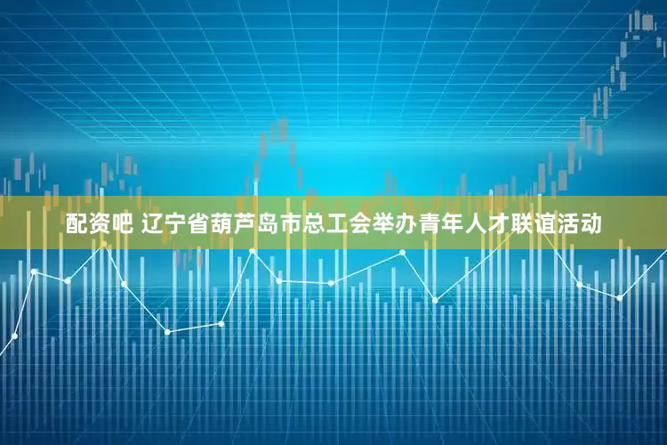 配资吧 辽宁省葫芦岛市总工会举办青年人才联谊活动