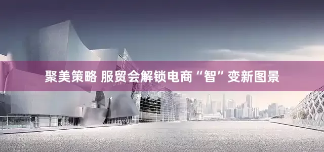 聚美策略 服贸会解锁电商“智”变新图景