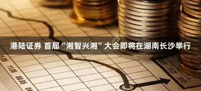 港陆证券 首届“湘智兴湘”大会即将在湖南长沙举行
