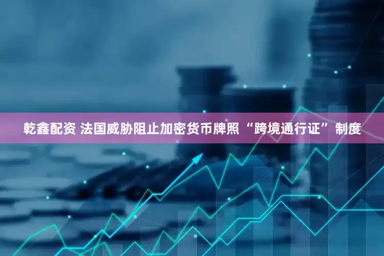 乾鑫配资 法国威胁阻止加密货币牌照 “跨境通行证” 制度