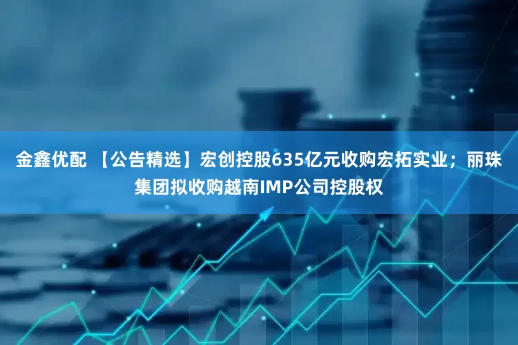 金鑫优配 【公告精选】宏创控股635亿元收购宏拓实业；丽珠集团拟收购越南IMP公司控股权