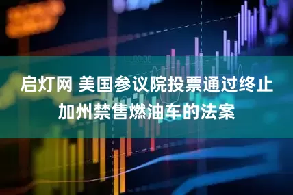 启灯网 美国参议院投票通过终止加州禁售燃油车的法案