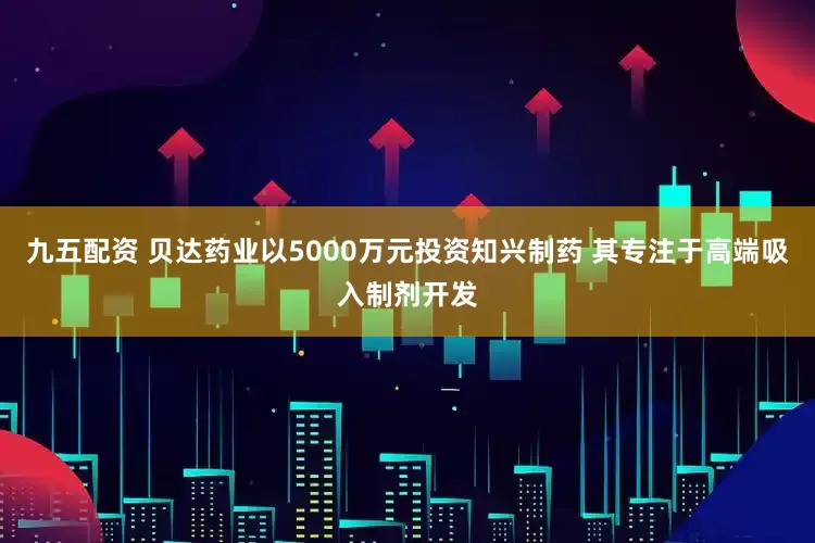 九五配资 贝达药业以5000万元投资知兴制药 其专注于高端吸入制剂开发