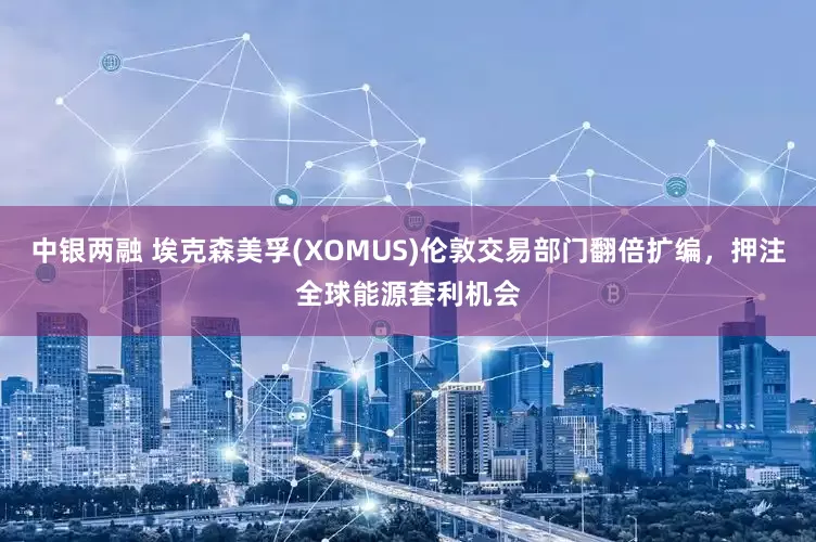 中银两融 埃克森美孚(XOMUS)伦敦交易部门翻倍扩编，押注全球能源套利机会
