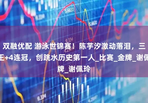 双融优配 游泳世锦赛!陈芋汐激动落泪,三金王+4连冠,创跳水历史第一人_比赛_金牌_谢佩玲