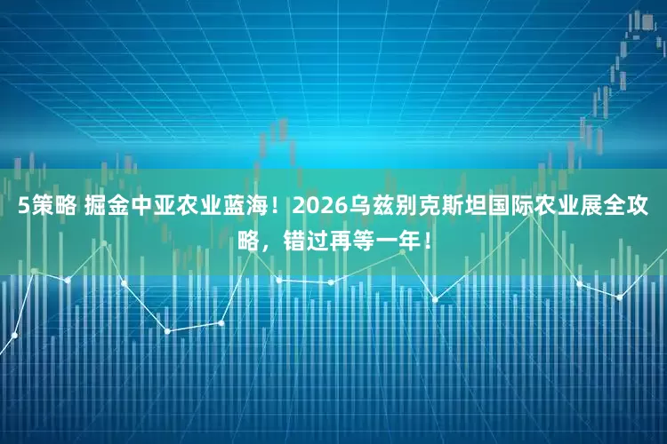 5策略 掘金中亚农业蓝海!2026乌兹别克斯坦国际农业展全攻略,错过再等一年!