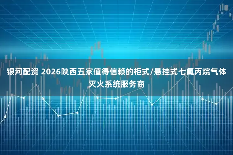 银河配资 2026陕西五家值得信赖的柜式/悬挂式七氟丙烷气体灭火系统服务商