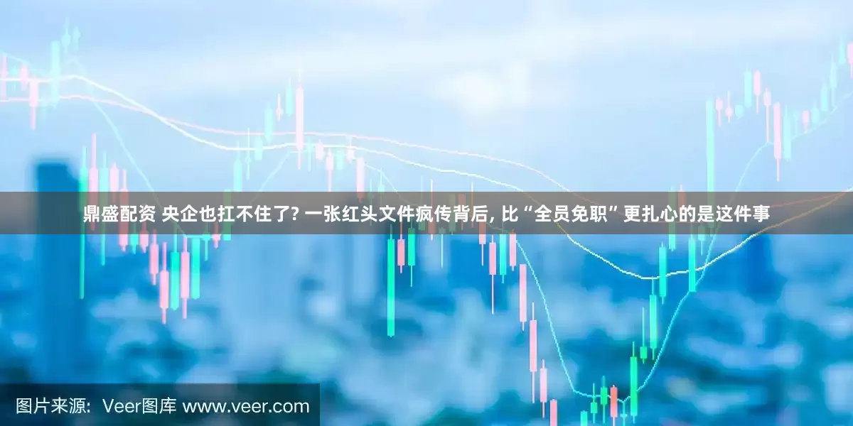 鼎盛配资 央企也扛不住了? 一张红头文件疯传背后, 比“全员免职”更扎心的是这件事