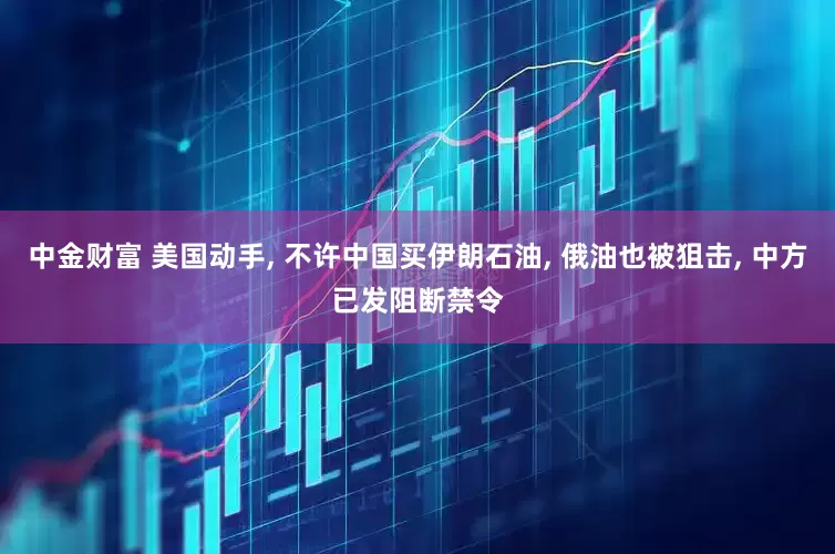 中金财富 美国动手, 不许中国买伊朗石油, 俄油也被狙击, 中方已发阻断禁令